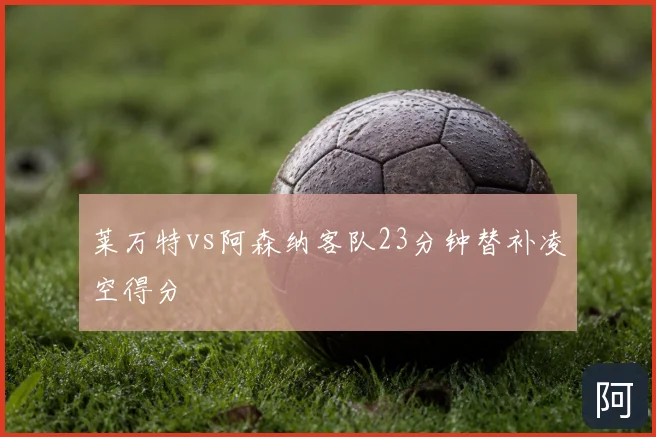 莱万特vs阿森纳客队23分钟替补凌空得分